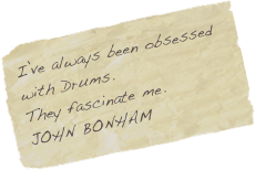 I’ve always been obsessed with Drums. 
They fascinate me.
JOHN BONHAM
